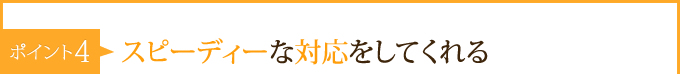 ポイント4：　スピーディーな対応をしてくれる