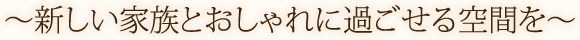 ?新しい家族とおしゃれに過ごせる空間を?