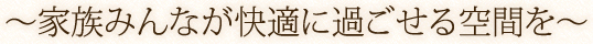 ?家族みんなが快適に過ごせる空間を?